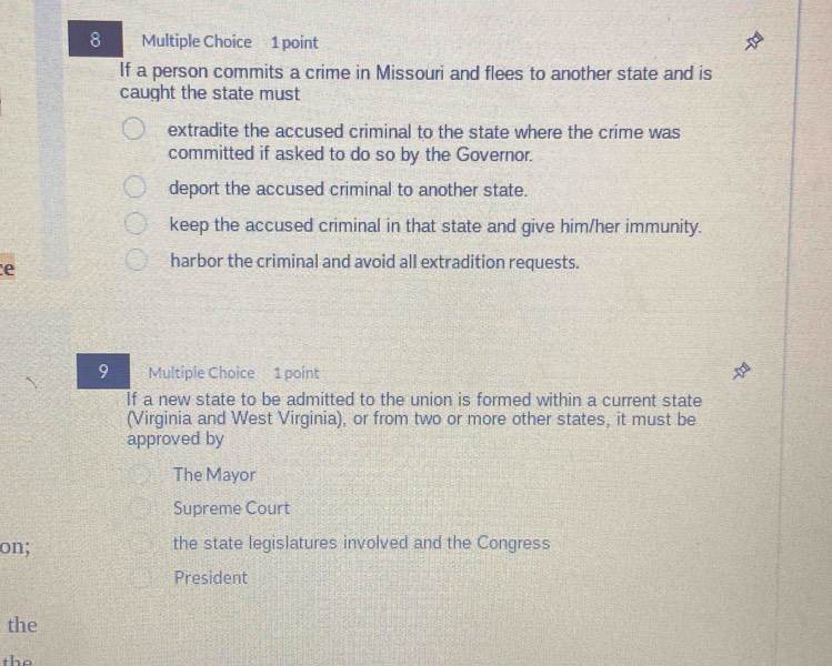 If a person commits a crime in Missouri and flees to another state and is
caught the state must
extradite the accused criminal to the state where the crime was
committed if asked to do so by the Governor.
deport the accused criminal to another state.
keep the accused criminal in that state and give him/her immunity.
e
harbor the criminal and avoid all extradition requests.
9 Multiple Choice 1 point
If a new state to be admitted to the union is formed within a current state
(Virginia and West Virginia), or from two or more other states, it must be
approved by
The Mayor
Supreme Court
on; the state legislatures involved and the Congress
President
the
the