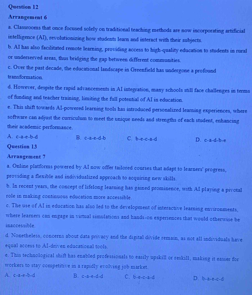 Arrangement 6
a. Classrooms that once focused solely on traditional teaching methods are now incorporating artificial
intelligence (AI), revolutionizing how students learn and interact with their subjects.
b. AI has also facilitated remote learning, providing access to high-quality education to students in rural
or underserved areas, thus bridging the gap between different communities.
c. Over the past decade, the educational landscape in Greenfield has undergone a profound
transformation.
d. However, despite the rapid advancements in AI integration, many schools still face challenges in terms
of funding and teacher training, limiting the full potential of AI in education.
e. This shift towards AI-powered learning tools has introduced personalized learning experiences, where
software can adjust the curriculum to meet the unique needs and strengths of each student, enhancing
their academic performance.
A. c-a-e-b-d
B. c-a-e-d-b C. b-e-c-a-d D. c-a-d-b-e
Question 13
Arrangement 7
a. Online platforms powered by AI now offer tailored courses that adapt to learners' progress,
providing a flexible and individualized approach to acquiring new skills.
b. In recent years, the concept of lifelong learning has gained prominence, with AI playing a pivotal
role in making continuous education more accessible.
c. The use of AI in education has also led to the development of interactive learning environments,
where learners can engage in virtual simulations and hands-on experiences that would otherwise be
inaccessible.
d. Nonetheless, concerns about data privacy and the digital divide remain, as not all individuals have
equal access to AI-driven educational tools.
e. This technological shift has enabled professionals to easily upskill or reskill, making it easier for
workers to stay competitive in a rapidly evolving job market.
A. c-a-e-b-d B. c-a-e-d-d C. b-e-c-a-d D. b-a-e-c-d