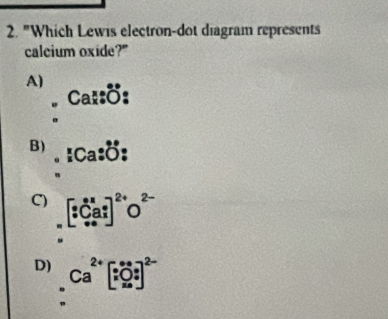 "Which Lewis electron-dot diagram represents
calcium oxide?"
A)
U
B) . Ca D
C) [_^.^_xC_(a.x)^e]^2+O^(2-) 
.
D) Ca^(2+)beginbmatrix ∵ 0.5 x0.5^*end(bmatrix)^(2-)