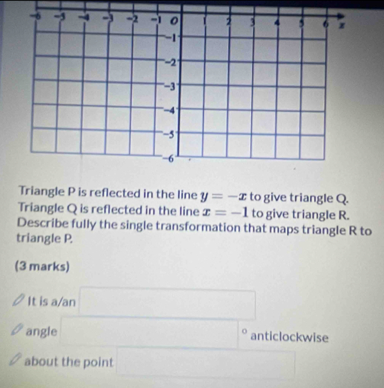 Triangle P is reflected in the line y=-x to give triangle Q. 
Triangle Q is reflected in the line x=-1 to give triangle R. 
Describe fully the single transformation that maps triangle R to 
triangle P. 
(3 marks) 
It is a/an x_6/2
_  
angle □° anticlockwise 
about the point 0..8* 10° □ 