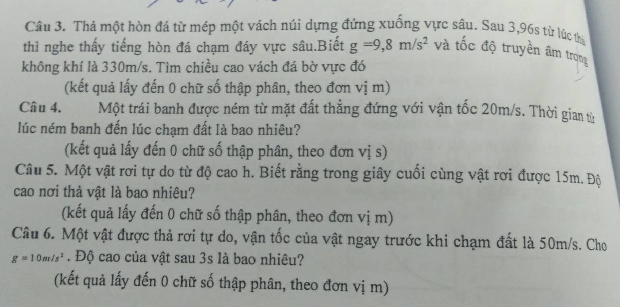 Thả một hòn đá từ mép một vách núi dựng đứng xuống vực sâu. Sau 3,96s từ lúc thả 
thì nghe thấy tiếng hòn đá chạm đáy vực sâu.Biết g=9,8m/s^2 và tốc độ truyền âm trọng 
không khí là 330m/s. Tìm chiều cao vách đá bờ vực đó 
(kết quả lấy đến 0 chữ số thập phân, theo đơn vị m) 
Câu 4. Một trái banh được ném từ mặt đất thẳng đứng với vận tốc 20m/s. Thời gian từ 
lúc ném banh đến lúc chạm đất là bao nhiêu? 
(kết quả lấy đến 0 chữ số thập phân, theo đơn vị s) 
Câu 5. Một vật rơi tự do từ độ cao h. Biết rằng trong giây cuối cùng vật rơi được 15m. Độ 
cao nơi thả vật là bao nhiêu? 
(kết quả lấy đến 0 chữ số thập phân, theo đơn vị m) 
Câu 6. Một vật được thả rơi tự do, vận tốc của vật ngay trước khi chạm đất là 50m/s. Cho
g=10m/s^2. Độ cao của vật sau 3s là bao nhiêu? 
(kết quả lấy đến 0 chữ số thập phân, theo đơn vị m)