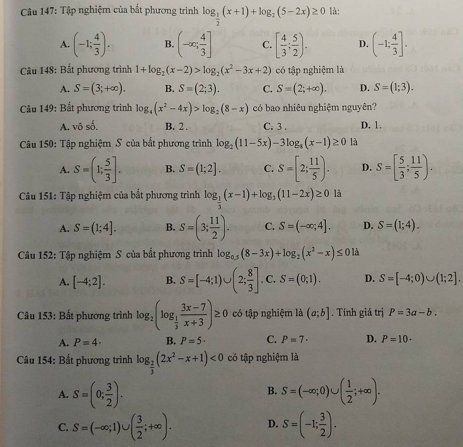 Tập nghiệm của bất phương trình log _ 1/2 (x+1)+log _2(5-2x)≥ 0 là:
A. (-1; 4/3 ). (-∈fty ; 4/3 ] C. [ 4/3 ; 5/2 ). D. (-1; 4/3 ].
B.
Câu 148: Bất phương trình 1+log _2(x-2)>log _2(x^2-3x+2) có tập nghiệm là
A. S=(3;+∈fty ). B. S=(2;3). C. S=(2;+∈fty ). D. S=(1;3).
Câu 149: Bất phương trình log _4(x^2-4x)>log _2(8-x) có bao nhiêu nghiệm nguyên?
A. vô số. B. 2 . C. 3 . D. 1.
Câu 150: Tập nghiệm S của bất phương trình log _2(11-5x)-3log _8(x-1)≥ 0 là
A. S=(1; 5/3 ]. B. S=(1;2]. C. S=[2; 11/5 ). D. S=[ 5/3 ; 11/5 ).
Câu 151: Tập nghiệm của bất phương trình log _ 1/3 (x-1)+log _3(11-2x)≥ 0 là
A. S=(1;4]. B. S=(3; 11/2 ). C. S=(-∈fty ;4]. D. S=(1;4).
Câu 152: Tập nghiệm S của bất phương trình log _0.5(8-3x)+log _2(x^2-x)≤ 0 là
A. [-4;2]. B. S=[-4;1)∪ (2; 8/3 ] . C. S=(0;1). D. S=[-4;0)∪ (1;2].
Câu 153: Bất phương trình log _2(log _ 1/3  (3x-7)/x+3 )≥ 0 có ập nghiệm là (a;b]. Tính giá trị P=3a-b.
A. P=4· B. P=5· C. P=7· D. P=10·
Câu 154: Bất phương trình log _ 2/3 (2x^2-x+1)<0</tex> có tập nghiệm là
A. S=(0; 3/2 ). S=(-∈fty ;0)∪ ( 1/2 ;+∈fty ).
B.
C. S=(-∈fty ;1)∪ ( 3/2 ;+∈fty ). S=(-1; 3/2 ).
D.