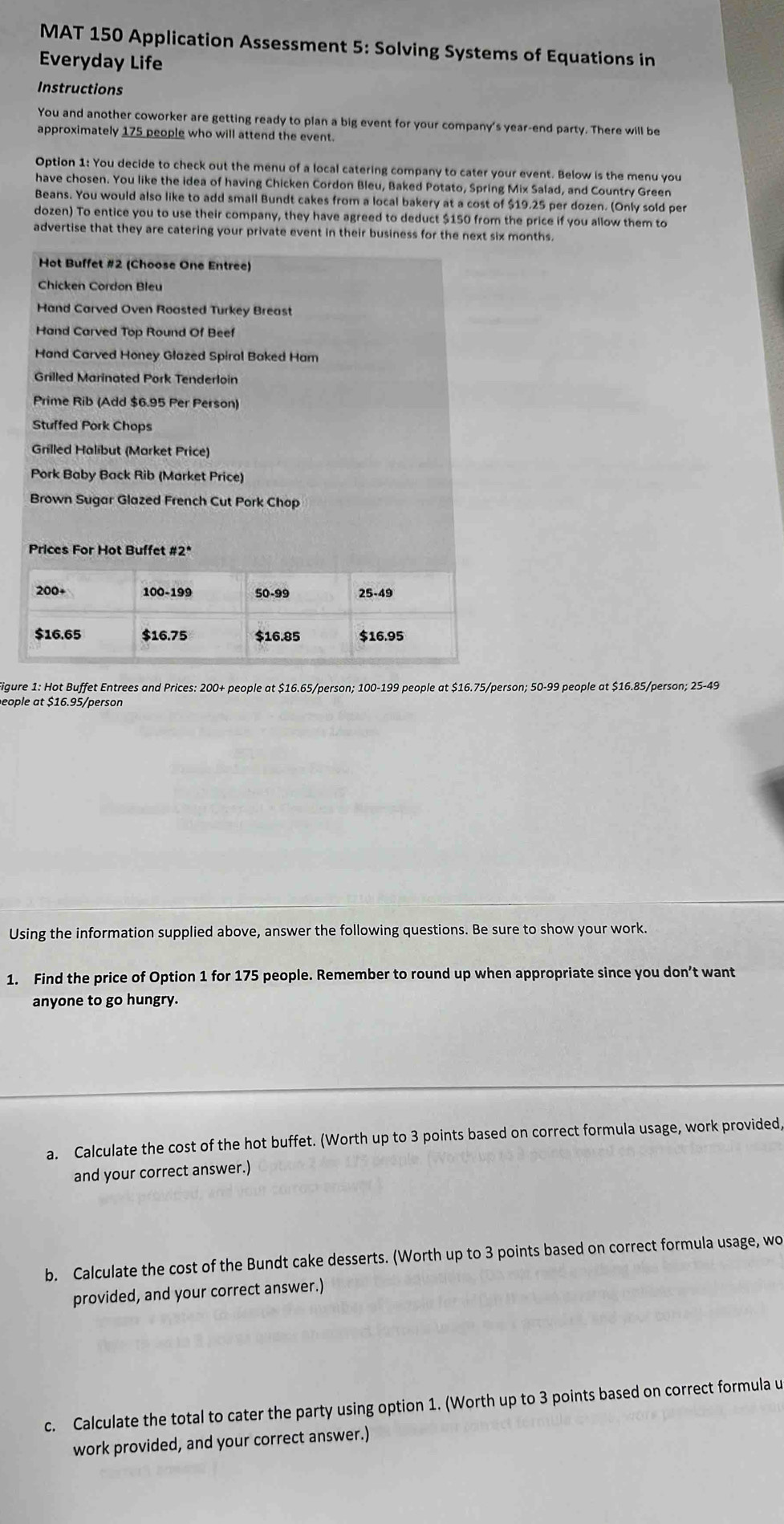 MAT 150 Application Assessment 5: Solving Systems of Equations in 
Everyday Life 
Instructions 
You and another coworker are getting ready to plan a big event for your company's year -end party. There will be 
approximately 175 people who will attend the event. 
Option 1: You decide to check out the menu of a local catering company to cater your event. Below is the menu you 
have chosen. You like the idea of having Chicken Cordon Bleu, Baked Potato, Spring Mix Salad, and Country Green 
Beans. You would also like to add small Bundt cakes from a local bakery at a cost of $19.25 per dozen. (Only sold per 
dozen) To entice you to use their company, they have agreed to deduct $150 from the price if you allow them to 
advertise that they are catering your private event in their business for the next six months. 
Hot Buffet #2 (Choose One Entree) 
Chicken Cordon Bleu 
Hand Carved Oven Roasted Turkey Breast 
Hand Carved Top Round Of Beef 
Hand Carved Honey Glazed Spiral Baked Ham 
Grilled Marinated Pork Tenderloin 
Prime Rib (Add $6.95 Per Person) 
Stuffed Pork Chops 
Grilled Halibut (Market Price) 
Pork Baby Back Rib (Market Price) 
Brown Sugar Glazed French Cut Pork Chop 
Prices For Hot Buffet #2* 
Figure 1: Hot Buffet Entrees and Prices: 200+ people at $16.65/person; 100-199 people at $16.75/person; 50-99 people at $16.85/person; 25-49
Using the information supplied above, answer the following questions. Be sure to show your work. 
1. Find the price of Option 1 for 175 people. Remember to round up when appropriate since you don’t want 
anyone to go hungry. 
a. Calculate the cost of the hot buffet. (Worth up to 3 points based on correct formula usage, work provided, 
and your correct answer.) 
b. Calculate the cost of the Bundt cake desserts. (Worth up to 3 points based on correct formula usage, wo 
provided, and your correct answer.) 
c. Calculate the total to cater the party using option 1. (Worth up to 3 points based on correct formula u 
work provided, and your correct answer.)