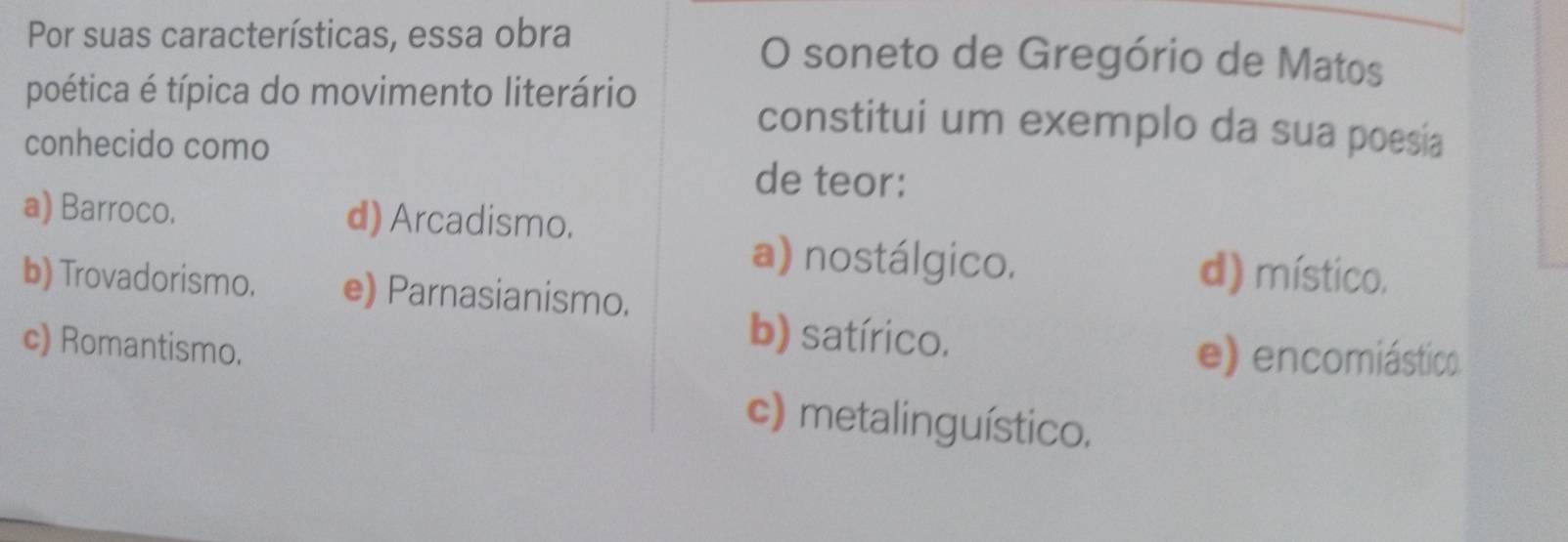 Por suas características, essa obra O soneto de Gregório de Matos
poética é típica do movimento literário constitui um exemplo da sua poesia
conhecido como
de teor:
a) Barroco. d) Arcadismo.
a) nostálgico. d) místico.
b) Trovadorismo. e) Parnasianismo.
c) Romantismo.
b) satírico.
e) encomiástico
c) metalinguístico.