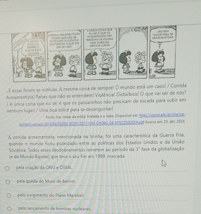 a uneça coeba qve Eu si é que os a 
F as pora
C Th Véớ Chcia pasles que mão se PRecESaM de EScada PARA SBIR 
60ISA D6 =EstvRIdsi o que vX NeM LUS R
Sel se hiddo
LACO R ST Us cASS
...E essas foram as notícias. A mesma coisa de sempre! O mundo está um caos! / Corrida
Armamentista! Países que não se entendem! Violência! Distúrbios! O que vai ser de nós?
/ A única coisa que eu sei é que os passarinhos não precisam de escada para subir em
nenhum lugar! / Uma boa tolice para se desangustiar!
Fonte: Nas ondas da mídia: Mafalda e o rádio. Disponível em: https://cesrei edu br/site/wp-
content/uploads/2018/04/CESREI-ECOM-2017-NAS-DNDAS-DA-M%C3%8ODIA.pg! Acesso em: 25. abr. 2024.
A corrida armamentista, mencionada na tirinha, foi uma característica da Guerra Fria,
quando o mundo ficou polarizado entre as políticas dos Estados Unidos e da União
Soviética. Todos esses desdobramentos remetem ao período da 3° fase da globalização
(e do Mundo Bipolar) que teve o seu fim em 1989, marcada
pela criação da ONU e OTAN.
pela queda do Muro de Berlim.
pelo surgimento do Plano Marshall.
pelo lançamento de bombas nucleares.