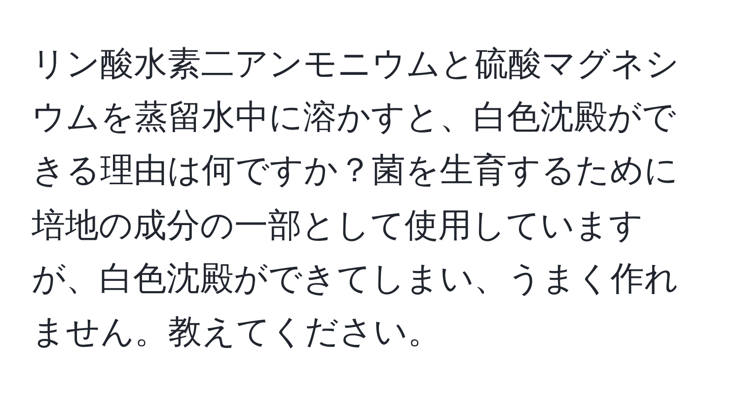 リン酸水素二アンモニウムと硫酸マグネシウムを蒸留水中に溶かすと、白色沈殿ができる理由は何ですか？菌を生育するために培地の成分の一部として使用していますが、白色沈殿ができてしまい、うまく作れません。教えてください。