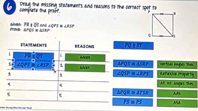 Drag the missing statements and reasons to the correct spot to 
complete the proof. 
Given, overline PRparallel overline QS and ∠ QPS≌ ∠ RSP
Prove: △ PQS≌ △ SRP
STATEMENTS REASONS overline PQ||overline ST
overline PRbeginvmatrix endvmatrix overline QS l Elven 
2 ∠ QPS≌ ∠ RSP 2 Given
△ PQS≌ △ SRP Vertical Angles Thm
∠ QSP≌ ∠ RPS
3 Reflexive Property 
3. 
4 Alt int Angles Thm. 
4
△ PQR≌ △ TSR
5 AAS 
5
overline PS≌ overline PS ASA 
Bondber (Üerlung (Mian (helorg''s (vegz)