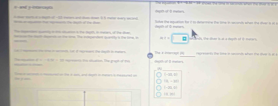 lhe equation v=-aSt-10 shows the time in seconds when the diver is at a
and yerage
degth of 0 meters.
e sa an a egi of -10 metters and dives down 0.5 meter every secord
Me an epute tat epesents the degith of the diver Solve the equation for I to determine the time in seconds when the diver is at a
depth of 0 meters.
Tme memeer m anny o this wt attion is the deith, im meters, off the civer
de the dent dpeds n tthe time. The indigendent quand by is the time, im x:z=□ seconds, the diver is at a depth of 0 meters.
p the me i seots let of represennt the clectth in matters The X-intercept (JA) represents the time in seconds when the diver is at a
D=-(15t-11 nepresents this situation. The graph of this decth of O meters.
c 
(A)
ime i ecreds messsurt on the i-as, and diegth in meters is measured on (-10,0)
(0,-10)
(-20,0)
(0,20)