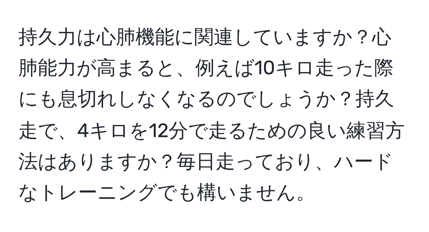 持久力は心肺機能に関連していますか？心肺能力が高まると、例えば10キロ走った際にも息切れしなくなるのでしょうか？持久走で、4キロを12分で走るための良い練習方法はありますか？毎日走っており、ハードなトレーニングでも構いません。