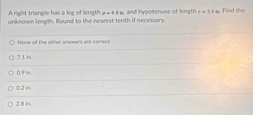 A right triangle has a leg of length a=4.6m and hypotenuse of length c=5.4in Find the
unknown length. Round to the nearest tenth if necessary.
None of the other answers are correct
7.1 in.
0.9 in.
0.2 in.
2.8 in.