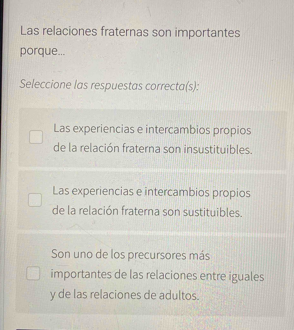 Las relaciones fraternas son importantes
porque...
Seleccione las respuestas correcta(s):
Las experiencias e intercambios propios
de la relación fraterna son insustituibles.
Las experiencias e intercambios propios
de la relación fraterna son sustituibles.
Son uno de los precursores más
importantes de las relaciones entre iguales
y de las relaciones de adultos.