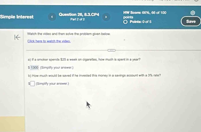 HW Score: 66%, 66 of 100
Simple Interest Question 26, 8.3.CP4 points
Part 2 of 2 Points: 0 of 5 Save
Watch the video and then solve the problem given below.
Click here to watch the video
a) If a smoker spends $25 a week on cigarettes, how much is spent in a year?
$ 1300 (Simplify your answer.)
b) How much would be saved if he invested this money in a savings account with a 3% rate?
(Simplify your answer.)