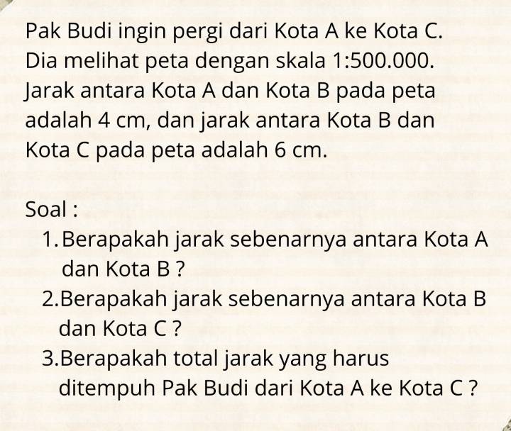 Pak Budi ingin pergi dari Kota A ke Kota C. 
Dia melihat peta dengan skala 1:500.000. 
Jarak antara Kota A dan Kota B pada peta 
adalah 4 cm, dan jarak antara Kota B dan 
Kota C pada peta adalah 6 cm. 
Soal : 
1.Berapakah jarak sebenarnya antara Kota A
dan Kota B ? 
2.Berapakah jarak sebenarnya antara Kota B
dan Kota C ? 
3.Berapakah total jarak yang harus 
ditempuh Pak Budi dari Kota A ke Kota C ?