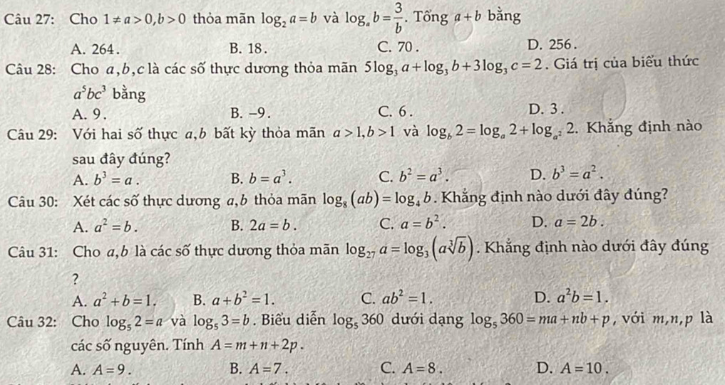 Cho 1!= a>0,b>0 thỏa mãn log _2a=b và log _ab= 3/b . Tổng a+b bằng
A. 264 . B. 18 . C. 70 . D. 256 .
Câu 28: Cho a,b,c là các số thực dương thỏa mãn 5log _3a+log _3b+3log _3c=2. Giá trị của biểu thức
a^5bc^3 bằng
A. 9 . B. -9. C. 6 . D. 3 .
Câu 29: Với hai số thực a,b bất kỳ thỏa mãn a>1,b>1 và log _b2=log _a2+log _a^22 2. Khẳng định nào
sau đây đúng?
A. b^3=a. B. b=a^3. C. b^2=a^3. D. b^3=a^2.
Câu 30: Xét các số thực dương a,b thỏa mãn log _8(ab)=log _4b. Khẳng định nào dưới đây đúng?
A. a^2=b. B. 2a=b. C. a=b^2. D. a=2b.
Câu 31: Cho a,b là các số thực dương thỏa mãn log _27a=log _3(asqrt[3](b)) Khắng định nào dưới đây đúng
?
A. a^2+b=1. B. a+b^2=1. C. ab^2=1. D. a^2b=1.
Câu 32: Cho log _52=a và log _53=b. Biểu diễn log _5360 dưới dạng log _5360=ma+nb+p , với m,n,p là
các số nguyên. Tính A=m+n+2p.
A. A=9. B. A=7. C. A=8. D. A=10.