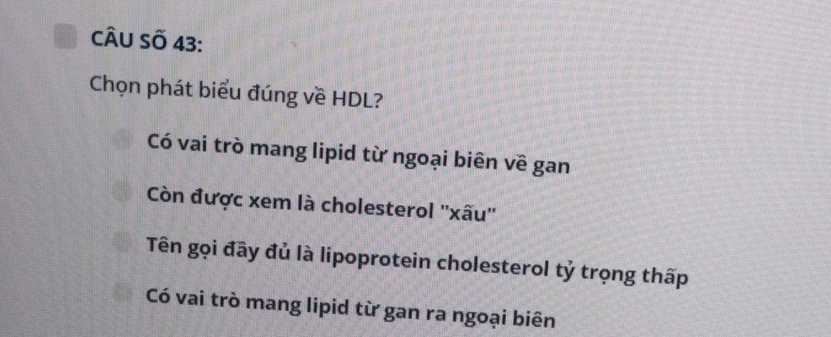 CÂU Số 43:
Chọn phát biểu đúng về HDL?
Có vai trò mang lipid từ ngoại biên về gan
Còn được xem là cholesterol ''xấu''
Tên gọi đây đủ là lipoprotein cholesterol tỷ trọng thấp
Có vai trò mang lipid từ gan ra ngoại biên