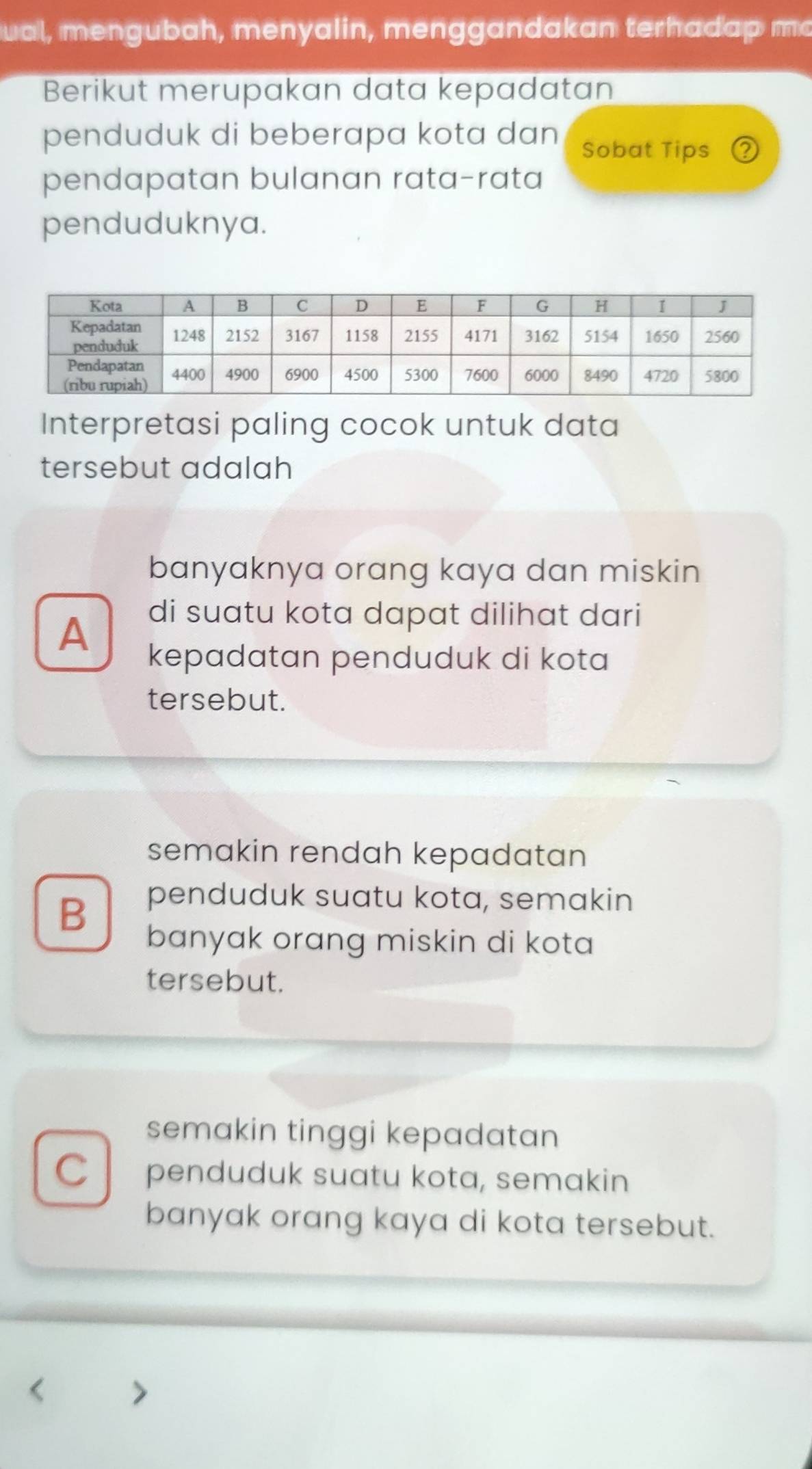 ual, mengubah, menyalin, menggandakan terhadap mo
Berikut merupakan data kepadatan
penduduk di beberapa kota dan Sobat Tips
pendapatan bulanan rata-rata
penduduknya.
Interpretasi paling cocok untuk data
tersebut adalah
banyaknya orang kaya dan miskin
A
di suatu kota dapat dilihat dari
kepadatan penduduk di kota
tersebut.
semakin rendah kepadatan
B
penduduk suatu kota, semakin
banyak orang miskin di kota
tersebut.
semakin tinggi kepadatan
C penduduk suatu kota, semakin
banyak orang kaya di kota tersebut.