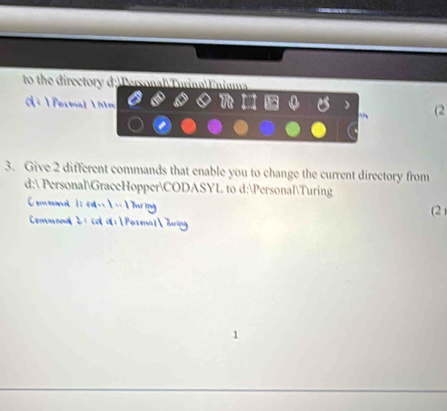 to the directory d: PersonalTuring|Enigma 
 Pesmal  M n 
(2 
3. Give 2 different commands that enable you to change the current directory from 
d: PersonalGraceHopperCODASYL to d:PersonalTuring 
d l ed .  
(2 
Cemmanal 2 : cd a:  Posmal Tu 
