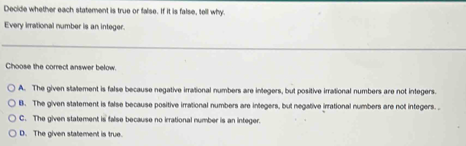 Decide whether each statement is true or false. If it is false, tell why.
Every irrational number is an integer.
Choose the correct answer below.
A. The given statement is false because negative irrational numbers are integers, but positive irrational numbers are not integers.
B. The given statement is false because positive irrational numbers are integers, but negative irrational numbers are not integers.
C. The given statement is false because no irrational number is an integer.
D. The given statement is true.