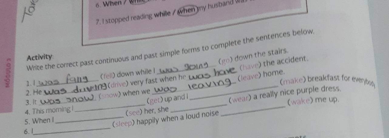 When / Wh
7. I stopped reading while / when my husband wa
Write the correct past continuous and past simple forms to complete the sentences below
Activity:
(go) down the stairs.
(have) the accident.
(fell) down while I_
(leave) home.
1、1
_
_(drive) very fast when he
(make) breakfast for everybody
2. He
_ (snow) when we
3. It
(get) up and l
(wear) a really nice purple dress,
5. When I_ _(see) her, she __(wake) me up.
4. This morning l
_
(sleep) happily when a loud noise
6. !