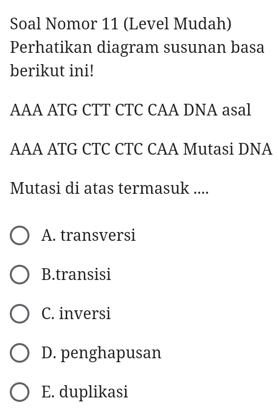 Soal Nomor 11 (Level Mudah)
Perhatikan diagram susunan basa
berikut ini!
AAA ATG CTT CTC CAA DNA asal
AAA ATG CTC CTC CAA Mutasi DNA
Mutasi di atas termasuk ....
A. transversi
B.transisi
C. inversi
D. penghapusan
E. duplikasi