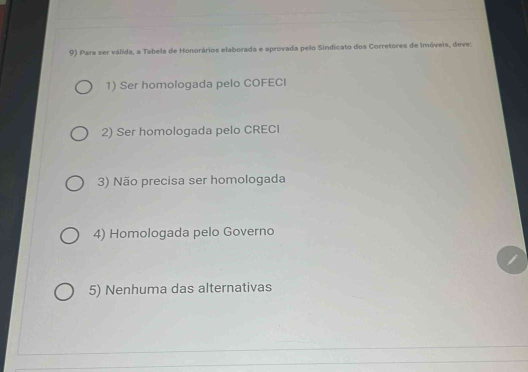 Para ser válida, a Tabela de Honorários elaborada e aprovada pelo Sindicato dos Corretores de Imóveis, deve:
1) Ser homologada pelo COFECI
2) Ser homologada pelo CRECI
3) Não precisa ser homologada
4) Homologada pelo Governo
5) Nenhuma das alternativas