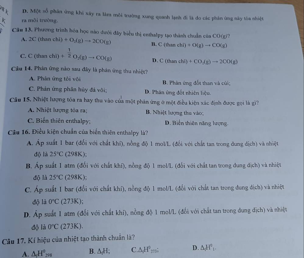 SK D. Một số phản ứng khi xảy ra làm môi trường xung quanh lạnh đi là do các phản ứng này tỏa nhiệt
k ra môi trường.
Câu 13. Phương trình hóa học nào dưới đây biểu thị enthalpy tạo thành chuẩn ciaCO(g) ?
A. 2C(thanchi)+O_2(g)to 2CO(g)
B. C(thanchi)+O(g)to CO(g)
C.C(thanchi)+ 1/2 O_2(g)to CO(g)
D. C(thanchi)+CO_2(g)to 2CO(g)
Câu 14. Phản ứng nào sau đây là phản ứng thu nhiệt?
A. Phản ứng tôi vôi B. Phản ứng đốt than và củi;
C. Phản ứng phân hủy đá vôi; D. Phản ứng đốt nhiên liệu.
Câu 15. Nhiệt lượng tỏa ra hay thu vào của một phản ứng ở một điều kiện xác định được gọi là gì?
A. Nhiệt lượng tỏa ra; B. Nhiệt lượng thu vào;
C. Biến thiên enthalpy; D. Biến thiên năng lượng.
Câu 16. Điều kiện chuẩn của biến thiên enthalpy là?
Á. Áp suất 1 bar (đối với chất khí), nồng độ 1 mol/L (đối với chất tan trong dung dịch) và nhiệt
độ là 25°C (298K);
B. Áp suất 1 atm (đối với chất khí), nồng độ 1 mol/L (đối với chất tan trong dung dịch) và nhiệt
độ là 25°C (298K);
C. Áp suất 1 bar (đối với chất khí), nồng độ 1 mol/L (đối với chất tan trong dung dịch) và nhiệt
độ là 0°C (273K);
D. Áp suất 1 atm (đối với chất khí), nồng độ 1 mol/L (đối với chất tan trong dung dịch) và nhiệt
độ là 0°C (273K).
Câu 17. Kí hiệu của nhiệt tạo thành chuẩn là?
A. △ _fH^0_298 B. △ _fH; C △ _fH^0_273; D. △ _fH^0_1.