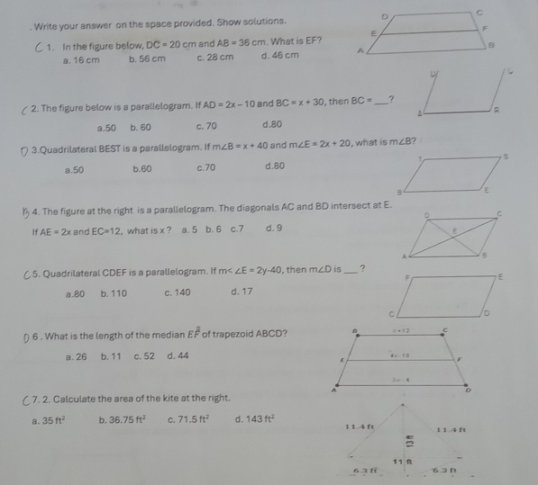 Write your answer on the space provided. Show solutions.
1. In the figure below, DC=20cm and AB=36cm. What is EF?
a. 16 cm b. 56 cm c. 28 cm d. 46 cm 
2. The figure below is a parallelogram. If AD=2x-10 and BC=x+30 , then BC= _?
a.50 b. 60 c. 70 d.80
3.Quadrilateral BEST is a parallelogram. If m∠ B=x+40 and m∠ E=2x+20 , what is m∠ B 7
a.50 b.60 c.70 d.80
4. The figure at the right is a parallelogram. The diagonals AC and BD intersect at E.
If AE=2x and EC=12 , what is x ? a. 5 b. 6 c.7 d. 9
( 5. Quadrilateral CDEF is a parallelogram. If m∠ ∠ E=2y-40 , then m∠ D is_ ?
a.80 b. 110 c. 140 d.17
6 . What is the length of the median Eoverline overline overline F of trapezoid ABCD?
a. 26 b. 11 c. 52 d. 44
(7. 2. Calculate the area of the kite at the right.
a. 35ft^2 b. 36.75ft^2 C. 71.5ft^2 d. 143ft^2