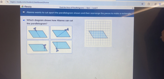 i-Ready Find the Area of Parallelograms — Quiz — Level F 
Allanna wants to cut apart the parallelogram shown and then rearrange the pieces to make a rectangle. 
Which diagram shows how Alanna can cut 
the parallelogram?