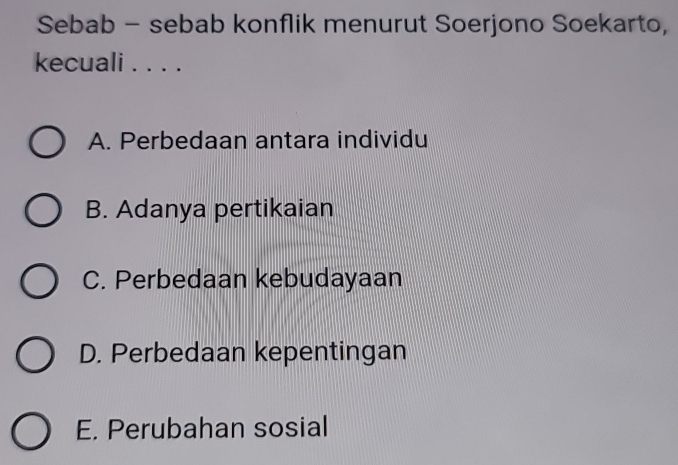 Sebab - sebab konflik menurut Soerjono Soekarto,
kecuali . . . .
A. Perbedaan antara individu
B. Adanya pertikaian
C. Perbedaan kebudayaan
D. Perbedaan kepentingan
E. Perubahan sosial