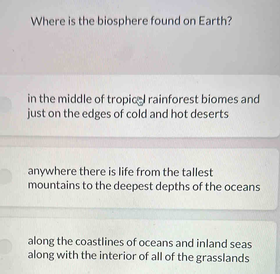 Where is the biosphere found on Earth?
in the middle of tropicel rainforest biomes and
just on the edges of cold and hot deserts
anywhere there is life from the tallest
mountains to the deepest depths of the oceans
along the coastlines of oceans and inland seas
along with the interior of all of the grasslands