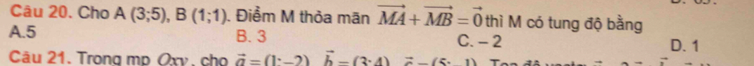 Cho A(3;5), B(1;1). Điểm M thỏa mãn vector MA+vector MB=vector 0 thì M có tung độ bằng
A. 5 B. 3 C. - 2
D. 1
Câu 21. Trong mp Oxv, cho vector a=(1· -2)vector b-(3· 4)vector a-(5· 1)