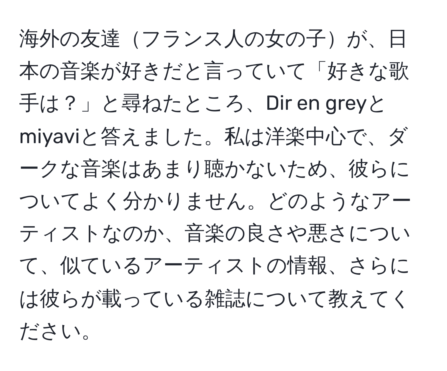 海外の友達フランス人の女の子が、日本の音楽が好きだと言っていて「好きな歌手は？」と尋ねたところ、Dir en greyとmiyaviと答えました。私は洋楽中心で、ダークな音楽はあまり聴かないため、彼らについてよく分かりません。どのようなアーティストなのか、音楽の良さや悪さについて、似ているアーティストの情報、さらには彼らが載っている雑誌について教えてください。