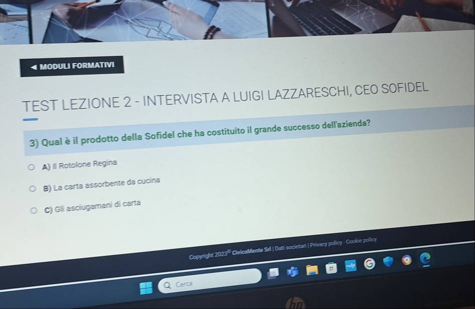 MODULI FORMATIVI
TEST LEZIONE 2 - INTERVISTA A LUIGI LAZZARESCHI, CEO SOFIDEL
3) Qual è il prodotto della Sofidel che ha costituito il grande successo dell'azienda?
A) II Rotolone Regina
B) La carta assorbente da cucina
C) Gli asciugamani di carta
Copyright 2023® CivicaMente Srl | Dati societari | Privecy policy - Cookie policy
Cerca