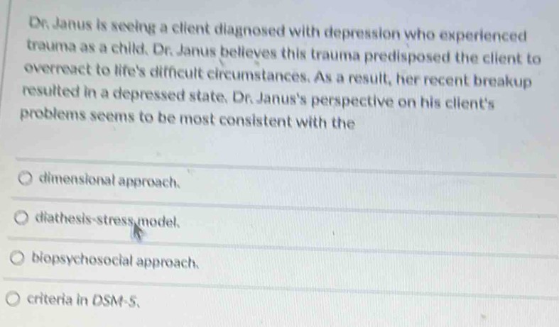 Dr. Janus is seeing a client diagnosed with depression who experienced
trauma as a child. Dr. Janus believes this trauma predisposed the client to
overreact to life's difficult circumstances. As a result, her recent breakup
resulted in a depressed state. Dr. Janus's perspective on his client's
problems seems to be most consistent with the
dimensional approach.
diathesis-stress model.
biopsychosocial approach.
criteria in DSM-5.