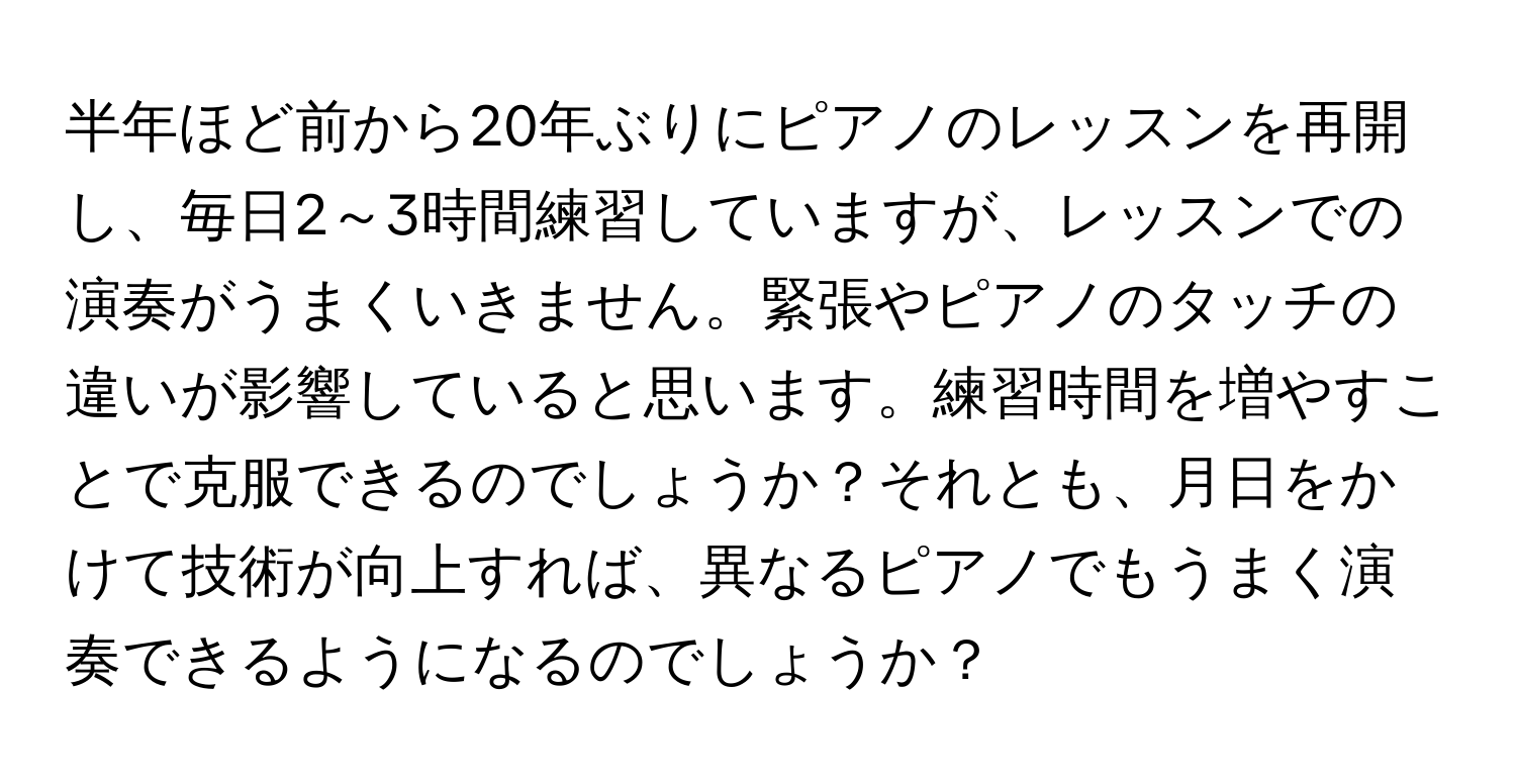 半年ほど前から20年ぶりにピアノのレッスンを再開し、毎日2～3時間練習していますが、レッスンでの演奏がうまくいきません。緊張やピアノのタッチの違いが影響していると思います。練習時間を増やすことで克服できるのでしょうか？それとも、月日をかけて技術が向上すれば、異なるピアノでもうまく演奏できるようになるのでしょうか？