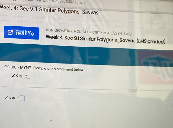 1001/3089377508/launch 
Week 4: Sec 9.1 Similar Polygons_Savvas 
HON GEOMETRY: HON GEOMETRY - M205/2SYN (LMS) 
realize Week 4: Sec 9.1 Similar Polygons_Savvas (LMS graded) 
GQDK ~ MYNP. Complete the statement below.
∠ K≌ _ ?
∠ K≌ ∠ □