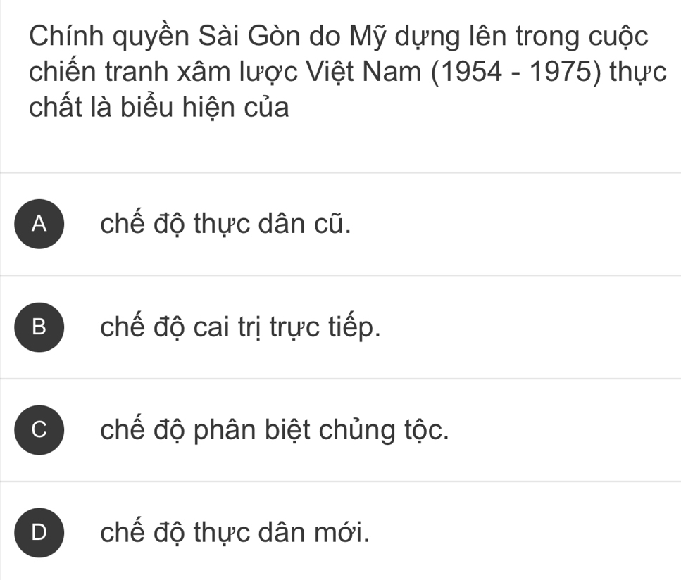 Chính quyền Sài Gòn do Mỹ dựng lên trong cuộc
chiến tranh xâm lược Việt Nam (1954 - 1975) thực
chất là biểu hiện của
A chế độ thực dân cũ.
B chế độ cai trị trực tiếp.
C) chế độ phân biệt chủng tộc.
D chế độ thực dân mới.