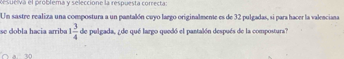 Resuelva el problema y seleccione la respuesta correcta:
Un sastre realiza una compostura a un pantalón cuyo largo originalmente es de 32 pulgadas, si para hacer la valenciana
se dobla hacia arriba 1 3/4  de pulgada, ¿de qué largo quedó el pantalón después de la compostura?
a. 30