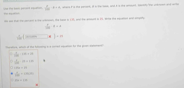 Use the basic percent equation,  rho /100 · B=A , where P is the percent, B is the base, and A is the amount. Identify the unknown and write
the equation.
We see that the percent is the unknown, the base is 135, and the amount is 25. Write the equation and simplify.
 P/100 · B=A
 x/100  | 18.518596 x)=25
Therefore, which of the following is a correct equation for the given statement?
 x/100 · 135=25
 x/100 · 25=135
135x=25
 x/100 =135(25)
25x=135