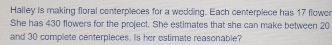 Hailey is making floral centerpieces for a wedding. Each centerpiece has 17 flower 
She has 430 flowers for the project. She estimates that she can make between 20
and 30 complete centerpieces. Is her estimate reasonable?