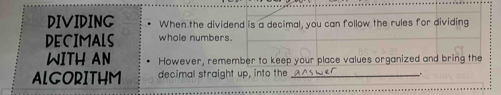 DIVIDING When the dividend is a decimal, you can follow the rules for dividing 
DECIMALS whole numbers. 
WITH AN However, remember to keep your place values organized and bring the 
ALGORITHM decimal straight up, into the_ 
.