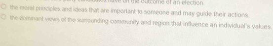 ave on the outcome of an election.
the moral principles and ideas that are important to someone and may guide their actions.
the dominant views of the surrounding community and region that influence an individual's values.