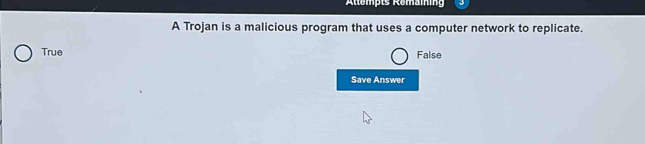 Attempts Remaining
A Trojan is a malicious program that uses a computer network to replicate.
True
False
Save Answer