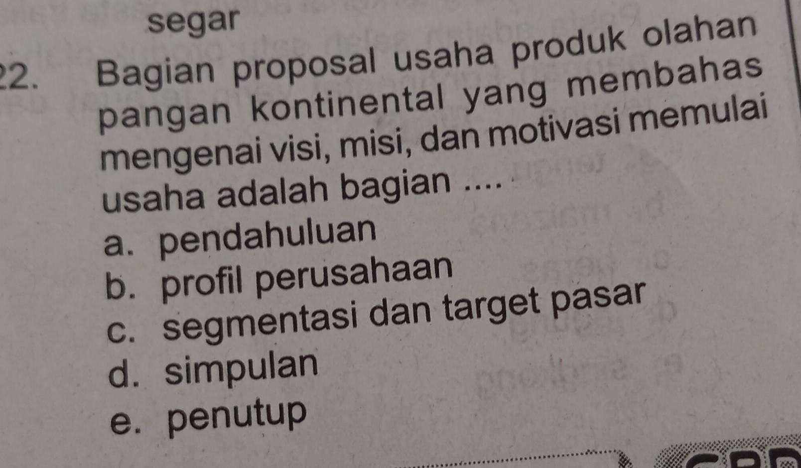 segar
2. Bagian proposal usaha produk olahan
pangan kontinental yang membahas
mengenai visi, misi, dan motivasi memulai
usaha adalah bagian ....
a. pendahuluan
b. profil perusahaan
c. segmentasi dan target pasar
d. simpulan
e. penutup