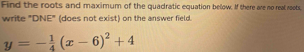 Find the roots and maximum of the quadratic equation below. If there are no real roots, 
write "DNE" (does not exist) on the answer field.
y=- 1/4 (x-6)^2+4