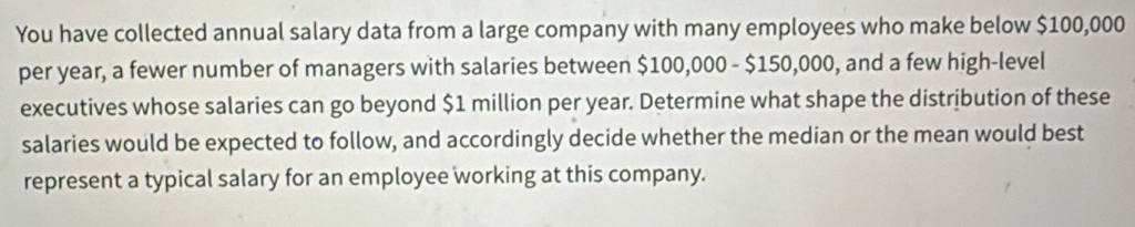 You have collected annual salary data from a large company with many employees who make below $100,000
per year, a fewer number of managers with salaries between $100,000 - $150,000, and a few high-level 
executives whose salaries can go beyond $1 million per year. Determine what shape the distribution of these 
salaries would be expected to follow, and accordingly decide whether the median or the mean would best 
represent a typical salary for an employee working at this company.