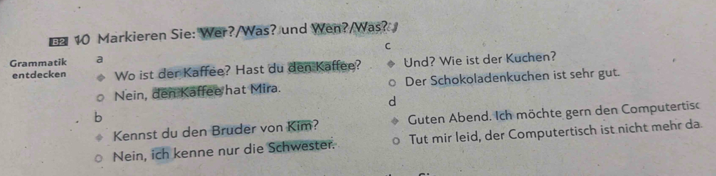 € 10 Markieren Sie: Wer?/Was? und Wen?/Was?
C
Grammatik a
entdecken Wo ist der Kaffee? Hast du den Kaffee? Und? Wie ist der Kuchen?
Nein, den Kaffee hat Mira. Der Schokoladenkuchen ist sehr gut.
d
Kennst du den Bruder von Kim? Guten Abend. Ich möchte gern den Computertisc
Nein, ich kenne nur die Schwester. Tut mir leid, der Computertisch ist nicht mehr da.