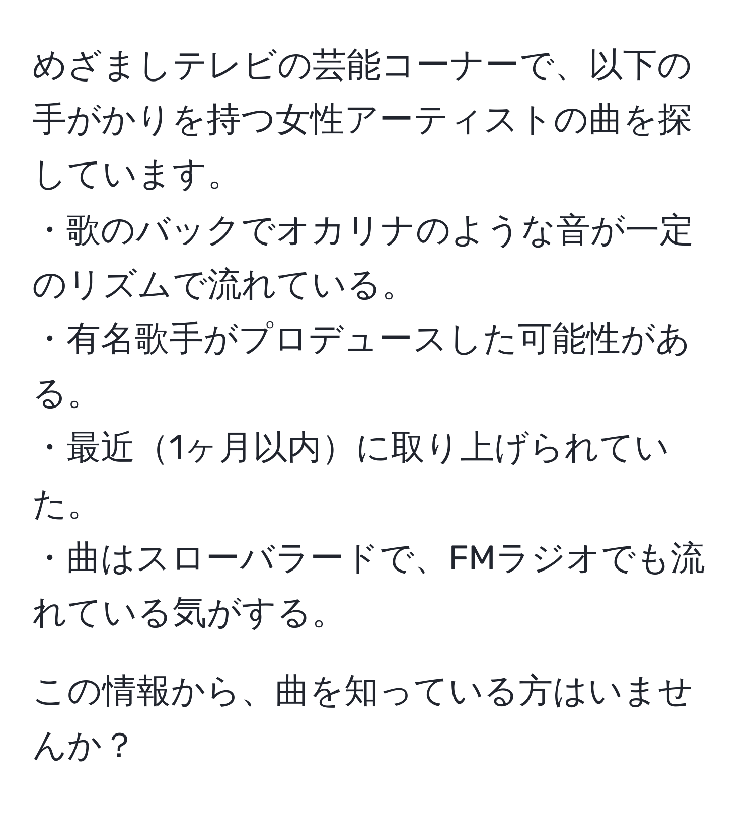 めざましテレビの芸能コーナーで、以下の手がかりを持つ女性アーティストの曲を探しています。  
・歌のバックでオカリナのような音が一定のリズムで流れている。  
・有名歌手がプロデュースした可能性がある。  
・最近1ヶ月以内に取り上げられていた。  
・曲はスローバラードで、FMラジオでも流れている気がする。  

この情報から、曲を知っている方はいませんか？