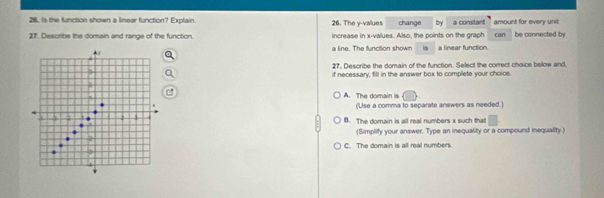 Is the function shown a linear function? Explain. 26. The y -values change by a constant amount for every unit
27. Describe the domain and range of the function. increase in x -values. Also, the points on the graph can be connected by
a line. The function shown is a linear function.
27, Describe the domain of the function. Select the correct choice below and,
if necessary, fill in the answer box to complete your choice.
A. The domain is
(Use a comma to separate answers as needed.)
B. The domain is all real numbers x such that^(-1)
(Simplify your answer. Type an inequality or a compound inequality.)
C. The domain is all real numbers.