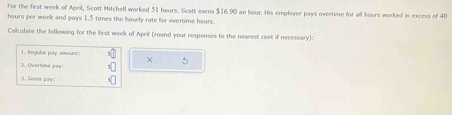 For the first week of April, Scott Mitchell worked 51 hours. Scott earns $16.90 an hour. His employer pays overtime for all hours worked in excess of 40
hours per week and pays 1.5 times the hourly rate for overtime hours. 
Calculate the following for the first week of April (round your responses to the nearest cent if necessary): 
1. Regular pay amount: 
× 5
2. Overtime pay: 
3. Gross pay: